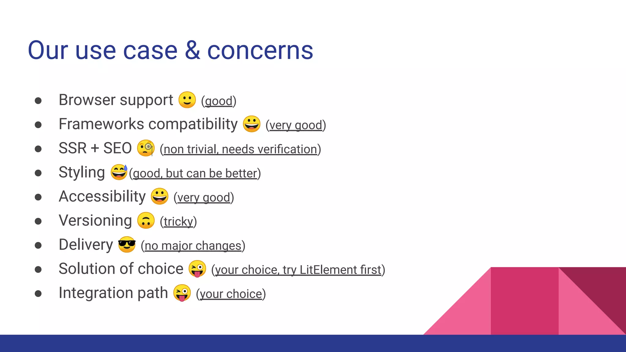 Our use case & concerns
● Browser support 🙂 (good)
● Frameworks compatibility 😀 (very good)
● SSR + SEO 🧐 (non trivial, needs veriﬁcation)
● Styling 😅(good, but can be better)
● Accessibility 😀 (very good)
● Versioning 🙃 (tricky)
● Delivery 😎 (no major changes)
● Solution of choice 😜 (your choice, try LitElement ﬁrst)
● Integration path 😜 (your choice)
 