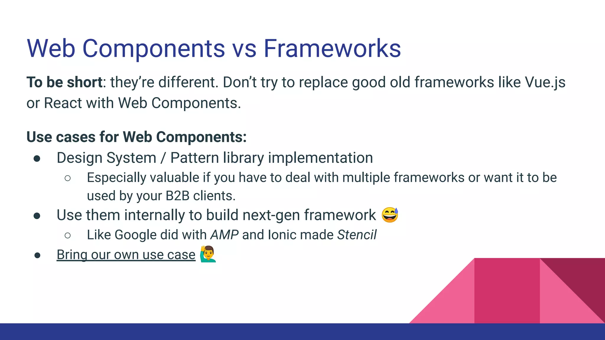 Web Components vs Frameworks
To be short: they’re different. Don’t try to replace good old frameworks like Vue.js
or React with Web Components.
Use cases for Web Components:
● Design System / Pattern library implementation
○ Especially valuable if you have to deal with multiple frameworks or want it to be
used by your B2B clients.
● Use them internally to build next-gen framework 😅
○ Like Google did with AMP and Ionic made Stencil
● Bring our own use case 🙋‍♂
 