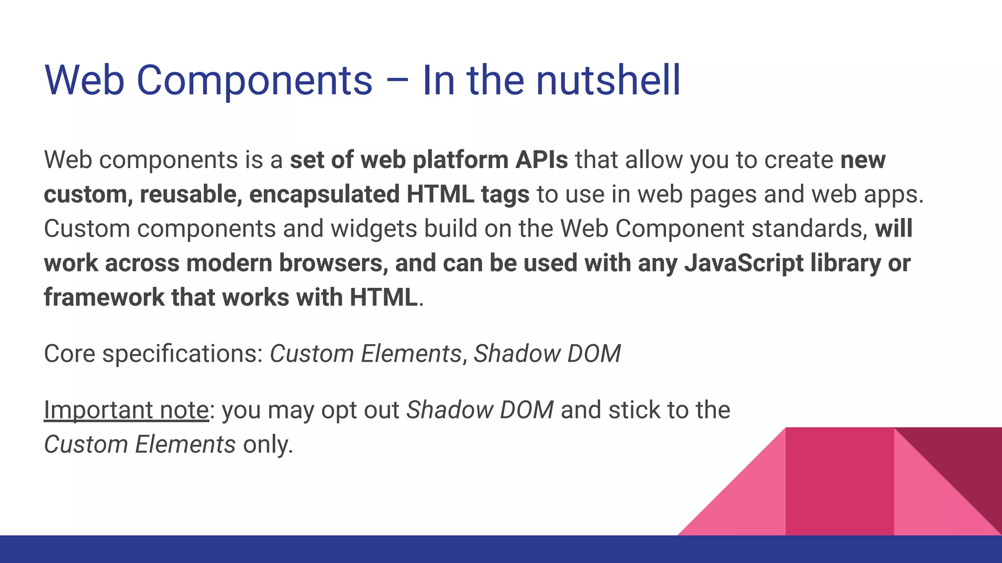 Web Components – In the nutshell
Web components is a set of web platform APIs that allow you to create new
custom, reusable, encapsulated HTML tags to use in web pages and web apps.
Custom components and widgets build on the Web Component standards, will
work across modern browsers, and can be used with any JavaScript library or
framework that works with HTML.
Core speciﬁcations: Custom Elements, Shadow DOM
Important note: you may opt out Shadow DOM and stick to the
Custom Elements only.
 