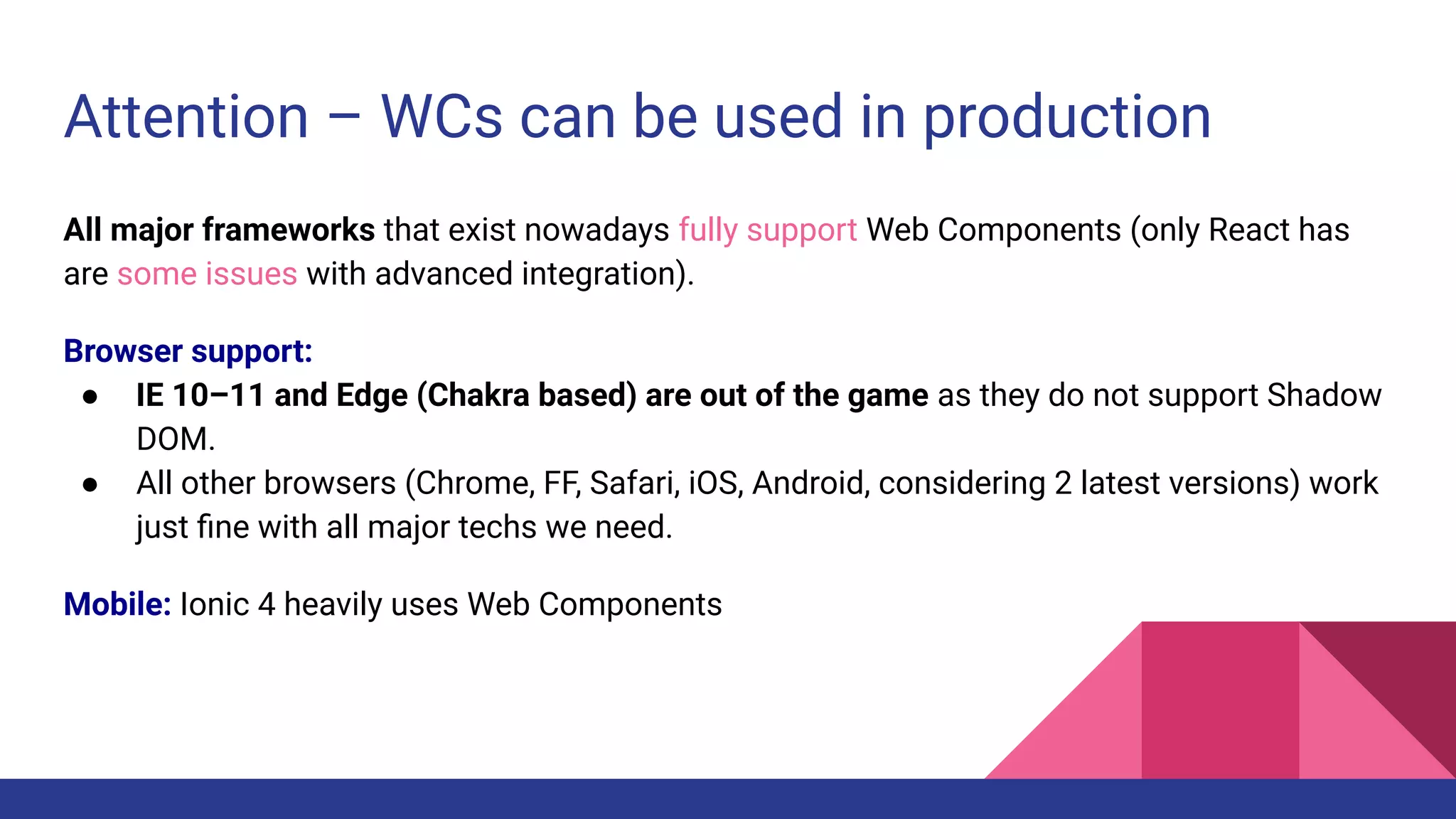 Attention – WCs can be used in production
All major frameworks that exist nowadays fully support Web Components (only React has
are some issues with advanced integration).
Browser support:
● IE 10–11 and Edge (Chakra based) are out of the game as they do not support Shadow
DOM.
● All other browsers (Chrome, FF, Safari, iOS, Android, considering 2 latest versions) work
just ﬁne with all major techs we need.
Mobile: Ionic 4 heavily uses Web Components
 
