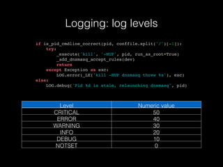 Logging: log levels
if is_pid_cmdline_correct(pid, conffile.split('/')[-1]):
try:
_execute('kill', '-HUP', pid, run_as_root=True)
_add_dnsmasq_accept_rules(dev)
return
except Exception as exc:
LOG.error(_LE('kill -HUP dnsmasq threw %s'), exc)
else:
LOG.debug('Pid %d is stale, relaunching dnsmasq', pid)
Level Numeric value
CRITICAL 50
ERROR 40
WARNING 30
INFO 20
DEBUG 10
NOTSET 0
 