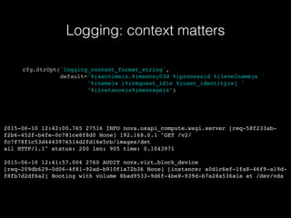 Logging: context matters
cfg.StrOpt('logging_context_format_string',
default='%(asctime)s.%(msecs)03d %(process)d %(levelname)s '
'%(name)s [%(request_id)s %(user_identity)s] '
‘%(instance)s%(message)s’)
2015-06-10 12:42:00.765 27516 INFO nova.osapi_compute.wsgi.server [req-58f233ab-
f2b6-452f-b4fe-0c781ce8f8d0 None] 192.168.0.1 "GET /v2/
fc7f78f1c53d4443976514d2fd16e5cb/images/det
ail HTTP/1.1" status: 200 len: 905 time: 0.1043971
2015-06-10 12:41:57.004 2760 AUDIT nova.virt.block_device
[req-209db629-0d06-4f81-92ad-b910f1a72b36 None] [instance: a0d1c6ef-1fa8-46f9-a19d-
f8fb7d2df6a2] Booting with volume 8bad9533-9d6f-4be8-939d-b7a28a536a1a at /dev/vda
 