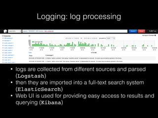 Logging: log processing
• logs are collected from different sources and parsed
(Logstash)
• then they are imported into a full-text search system
(ElasticSearch)
• Web UI is used for providing easy access to results and
querying (Kibana)
 