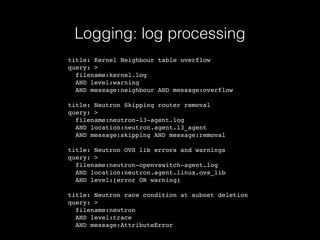 Logging: log processing
title: Kernel Neighbour table overflow
query: >
filename:kernel.log
AND level:warning
AND message:neighbour AND message:overflow
title: Neutron Skipping router removal
query: >
filename:neutron-l3-agent.log
AND location:neutron.agent.l3_agent
AND message:skipping AND message:removal
title: Neutron OVS lib errors and warnings
query: >
filename:neutron-openvswitch-agent.log
AND location:neutron.agent.linux.ovs_lib
AND level:(error OR warning)
title: Neutron race condition at subnet deletion
query: >
filename:neutron
AND level:trace
AND message:AttributeError
 