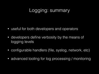 Logging: summary
• useful for both developers and operators
• developers deﬁne verbosity by the means of
logging levels
• conﬁgurable handlers (ﬁle, syslog, network, etc)
• advanced tooling for log processing / monitoring
 