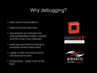Why debugging?
• open source cloud platform
• dozens of (micro-)services
• new features are important, but
making OpenStack stable, scalable
and HA is even more important
• every day performance testing on
hundreds of bare metal nodes
• nightly CI jobs running functional
and destructive tests
• things break… pretty much all the
time!
 