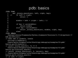 pdb: basics
(Pdb) list
1 def _binary_search(arr, left, right, key):
2 -> if left == right:
3 return -1
4
5 middle = left + (right - left) / 2
6
7 if key == arr[middle]:
8 return middle
9 elif key > arr[middle]:
10 return _binary_search(arr, middle, right, key)
11 else:
(Pdb) where
/System/Library/Frameworks/Python.framework/Versions/2.7/lib/python2.7/
bdb.py(400)run()
-> exec cmd in globals, locals
<string>(1)<module>()
/Users/malor/Dropbox/talks/kharkivpy-debugging/examples/03-pdb/
basics.py(20)<module>()
-> assert binary_search(l, 5) == 5
/Users/malor/Dropbox/talks/kharkivpy-debugging/examples/03-pdb/
basics.py(16)binary_search()
-> return _binary_search(arr, 0, len(arr), key)
> /Users/malor/Dropbox/talks/kharkivpy-debugging/examples/03-pdb/
basics.py(2)_binary_search()
-> if left == right:
 