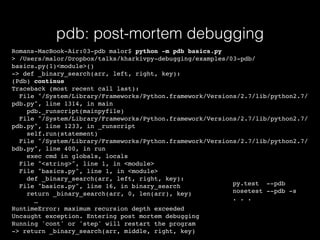 pdb: post-mortem debugging
Romans-MacBook-Air:03-pdb malor$ python -m pdb basics.py
> /Users/malor/Dropbox/talks/kharkivpy-debugging/examples/03-pdb/
basics.py(1)<module>()
-> def _binary_search(arr, left, right, key):
(Pdb) continue
Traceback (most recent call last):
File "/System/Library/Frameworks/Python.framework/Versions/2.7/lib/python2.7/
pdb.py", line 1314, in main
pdb._runscript(mainpyfile)
File "/System/Library/Frameworks/Python.framework/Versions/2.7/lib/python2.7/
pdb.py", line 1233, in _runscript
self.run(statement)
File "/System/Library/Frameworks/Python.framework/Versions/2.7/lib/python2.7/
bdb.py", line 400, in run
exec cmd in globals, locals
File "<string>", line 1, in <module>
File "basics.py", line 1, in <module>
def _binary_search(arr, left, right, key):
File "basics.py", line 16, in binary_search
return _binary_search(arr, 0, len(arr), key)
…
RuntimeError: maximum recursion depth exceeded
Uncaught exception. Entering post mortem debugging
Running 'cont' or 'step' will restart the program
-> return _binary_search(arr, middle, right, key)
py.test --pdb
nosetest --pdb -s
. . .
 