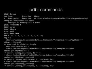 pdb: commands
(Pdb) break
Num Type Disp Enb Where
1 breakpoint keep yes at /Users/malor/Dropbox/talks/kharkivpy-debugging/
examples/03-pdb/basics.py:15
breakpoint already hit 2 times
(Pdb) commands 1
(com) args
(com) where
(com) end
(Pdb) continue
arr = [0, 1, 2, 3, 4, 5, 6, 7, 8, 9]
key = 5
/System/Library/Frameworks/Python.framework/Versions/2.7/lib/python2.7/
bdb.py(400)run()
-> exec cmd in globals, locals
<string>(1)<module>()
/Users/malor/Dropbox/talks/kharkivpy-debugging/examples/03-pdb/
basics.py(20)<module>()
-> assert binary_search(l, 5) == 5
> /Users/malor/Dropbox/talks/kharkivpy-debugging/examples/03-pdb/
basics.py(16)binary_search()
-> return _binary_search(arr, 0, len(arr), key)
> /Users/malor/Dropbox/talks/kharkivpy-debugging/examples/03-pdb/
basics.py(16)binary_search()
-> return _binary_search(arr, 0, len(arr), key)
 