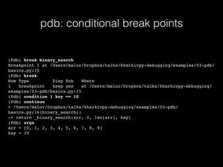 pdb: conditional break points
(Pdb) break binary_search
Breakpoint 1 at /Users/malor/Dropbox/talks/kharkivpy-debugging/examples/03-pdb/
basics.py:15
(Pdb) break
Num Type Disp Enb Where
1 breakpoint keep yes at /Users/malor/Dropbox/talks/kharkivpy-debugging/
examples/03-pdb/basics.py:15
(Pdb) condition 1 key == 10
(Pdb) continue
> /Users/malor/Dropbox/talks/kharkivpy-debugging/examples/03-pdb/
basics.py(16)binary_search()
-> return _binary_search(arr, 0, len(arr), key)
(Pdb) args
arr = [0, 1, 2, 3, 4, 5, 6, 7, 8, 9]
key = 10
 