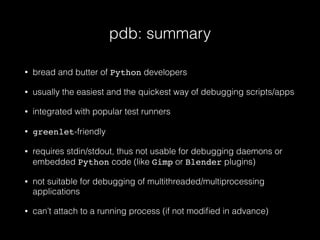 pdb: summary
• bread and butter of Python developers
• usually the easiest and the quickest way of debugging scripts/apps
• integrated with popular test runners
• greenlet-friendly
• requires stdin/stdout, thus not usable for debugging daemons or
embedded Python code (like Gimp or Blender plugins)
• not suitable for debugging of multithreaded/multiprocessing
applications
• can’t attach to a running process (if not modiﬁed in advance)
 