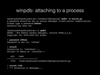 winpdb: attaching to a process
rpodolyaka@rpodolyaka-pc:~/sandbox/debugging$ rpdb2 -d search.py
A password should be set to secure debugger client-server communication.
Please type a password:r00tme
Password has been set
rpodolyaka@rpodolyaka-pc:~$ rpdb2
RPDB2 - The Remote Python Debugger, version RPDB_2_4_8,
Copyright (C) 2005-2009 Nir Aides.
> password r00tme
Password is set to: "r00tme"
> attach
Connecting to 'localhost'...
Scripts to debug on 'localhost':
pid name
--------------------------
3706 /home/rpodolyaka/sandbox/debugging/search.py
> attach 3706
> *** Attaching to debuggee...
 