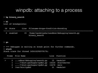 winpdb: attaching to a process
> bp binary_search
> bl
List of breakpoints:
Id State Line Filename-Scope-Condition-Encoding
------------------------------------------------------------------------------
0 enabled 15 /home/rpodolyaka/sandbox/debugging/search.py
binary_search
> go
> *** Debuggee is waiting at break point for further commands.
> stack
Stack trace for thread 140416296978176:
Frame File Name Line Function
------------------------------------------------------------------------------
> 0 ...ndbox/debugging/search.py 15 <module>
1 ....7/dist-packages/rpdb2.py 14220 StartServer
2 ....7/dist-packages/rpdb2.py 14470 main
3 /usr/bin/rpdb2 31 <module>
 