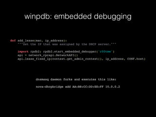 winpdb: embedded debugging
def add_lease(mac, ip_address):
"""Set the IP that was assigned by the DHCP server."""
import rpdb2; rpdb2.start_embedded_debugger('r00tme')
api = network_rpcapi.NetworkAPI()
api.lease_fixed_ip(context.get_admin_context(), ip_address, CONF.host)
dnsmasq daemon forks and executes this like:
nova-dhcpbridge add AA:BB:CC:DD:EE:FF 10.0.0.2
 