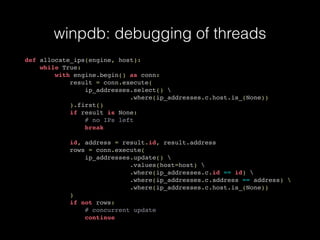 winpdb: debugging of threads
def allocate_ips(engine, host):
while True:
with engine.begin() as conn:
result = conn.execute(
ip_addresses.select() 
.where(ip_addresses.c.host.is_(None))
).first()
if result is None:
# no IPs left
break
id, address = result.id, result.address
rows = conn.execute(
ip_addresses.update() 
.values(host=host) 
.where(ip_addresses.c.id == id) 
.where(ip_addresses.c.address == address) 
.where(ip_addresses.c.host.is_(None))
)
if not rows:
# concurrent update
continue
 