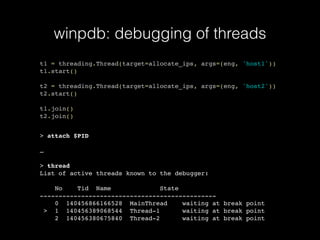 winpdb: debugging of threads
t1 = threading.Thread(target=allocate_ips, args=(eng, 'host1'))
t1.start()
t2 = threading.Thread(target=allocate_ips, args=(eng, 'host2'))
t2.start()
t1.join()
t2.join()
> attach $PID
…
> thread
List of active threads known to the debugger:
No Tid Name State
-----------------------------------------------
0 140456866166528 MainThread waiting at break point
> 1 140456389068544 Thread-1 waiting at break point
2 140456380675840 Thread-2 waiting at break point
 