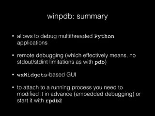 winpdb: summary
• allows to debug multithreaded Python
applications
• remote debugging (which effectively means, no
stdout/stdint limitations as with pdb)
• wxWidgets-based GUI
• to attach to a running process you need to
modiﬁed it in advance (embedded debugging) or
start it with rpdb2
 