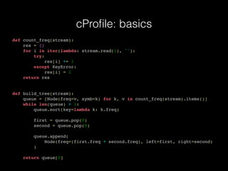 cProﬁle: basics
def count_freq(stream):
res = {}
for i in iter(lambda: stream.read(1), ''):
try:
res[i] += 1
except KeyError:
res[i] = 1
return res
def build_tree(stream):
queue = [Node(freq=v, symb=k) for k, v in count_freq(stream).items()]
while len(queue) > 1:
queue.sort(key=lambda k: k.freq)
first = queue.pop(0)
second = queue.pop(0)
queue.append(
Node(freq=(first.freq + second.freq), left=first, right=second)
)
return queue[0]
 