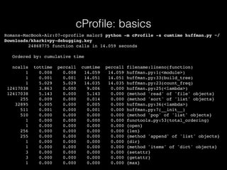 cProﬁle: basics
Romans-MacBook-Air:07-cprofile malor$ python -m cProfile -s cumtime huffman.py ~/
Downloads/kharkivpy-debugging.key
24868775 function calls in 14.059 seconds
Ordered by: cumulative time
ncalls tottime percall cumtime percall filename:lineno(function)
1 0.008 0.008 14.059 14.059 huffman.py:1(<module>)
1 0.001 0.001 14.051 14.051 huffman.py:33(build_tree)
1 5.029 5.029 14.035 14.035 huffman.py:23(count_freq)
12417038 3.863 0.000 9.006 0.000 huffman.py:25(<lambda>)
12417038 5.143 0.000 5.143 0.000 {method 'read' of 'file' objects}
255 0.009 0.000 0.014 0.000 {method 'sort' of 'list' objects}
32895 0.005 0.000 0.005 0.000 huffman.py:36(<lambda>)
511 0.001 0.000 0.001 0.000 huffman.py:7(__init__)
510 0.000 0.000 0.000 0.000 {method 'pop' of 'list' objects}
1 0.000 0.000 0.000 0.000 functools.py:53(total_ordering)
1 0.000 0.000 0.000 0.000 {open}
256 0.000 0.000 0.000 0.000 {len}
255 0.000 0.000 0.000 0.000 {method 'append' of 'list' objects}
1 0.000 0.000 0.000 0.000 {dir}
1 0.000 0.000 0.000 0.000 {method 'items' of 'dict' objects}
3 0.000 0.000 0.000 0.000 {setattr}
3 0.000 0.000 0.000 0.000 {getattr}
1 0.000 0.000 0.000 0.000 {max}
 