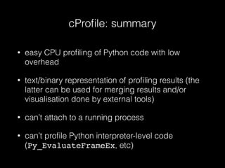 cProﬁle: summary
• easy CPU proﬁling of Python code with low
overhead
• text/binary representation of proﬁling results (the
latter can be used for merging results and/or
visualisation done by external tools)
• can’t attach to a running process
• can’t proﬁle Python interpreter-level code
(Py_EvaluateFrameEx, etc)
 