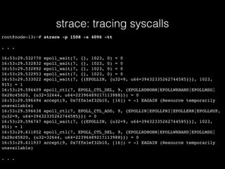 strace: tracing syscalls
root@node-13:~# strace -p 1508 -s 4096 -tt
. . .
16:53:29.532770 epoll_wait(7, {}, 1023, 0) = 0
16:53:29.532832 epoll_wait(7, {}, 1023, 0) = 0
16:53:29.532892 epoll_wait(7, {}, 1023, 0) = 0
16:53:29.532953 epoll_wait(7, {}, 1023, 0) = 0
16:53:29.533022 epoll_wait(7, {{EPOLLIN, {u32=9, u64=39432335262744585}}}, 1023,
915) = 1
16:53:29.596409 epoll_ctl(7, EPOLL_CTL_DEL, 9, {EPOLLRDNORM|EPOLLWRBAND|EPOLLMSG|
0x28c45820, {u32=32644, u64=22396489217113988}}) = 0
16:53:29.596494 accept(9, 0x7ffe1ef32b10, [16]) = -1 EAGAIN (Resource temporarily
unavailable)
16:53:29.596638 epoll_ctl(7, EPOLL_CTL_ADD, 9, {EPOLLIN|EPOLLPRI|EPOLLERR|EPOLLHUP,
{u32=9, u64=39432335262744585}}) = 0
16:53:29.596747 epoll_wait(7, {{EPOLLIN, {u32=9, u64=39432335262744585}}}, 1023,
851) = 1
16:53:29.611852 epoll_ctl(7, EPOLL_CTL_DEL, 9, {EPOLLRDNORM|EPOLLWRBAND|EPOLLMSG|
0x28c45820, {u32=32644, u64=22396489217113988}}) = 0
16:53:29.611937 accept(9, 0x7ffe1ef32b10, [16]) = -1 EAGAIN (Resource temporarily
unavailable)
. . .
 