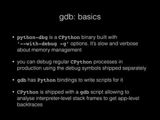 gdb: basics
• python-dbg is a CPython binary built with
‘--with-debug -g’ options. It’s slow and verbose
about memory management
• you can debug regular CPython processes in
production using the debug symbols shipped separately
• gdb has Python bindings to write scripts for it
• CPython is shipped with a gdb script allowing to
analyse interpreter-level stack frames to get app-level
backtraces
 