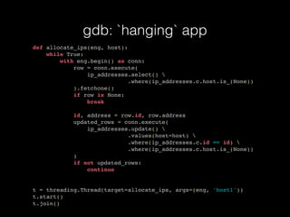 gdb: `hanging` app
def allocate_ips(eng, host):
while True:
with eng.begin() as conn:
row = conn.execute(
ip_addresses.select() 
.where(ip_addresses.c.host.is_(None))
).fetchone()
if row is None:
break
id, address = row.id, row.address
updated_rows = conn.execute(
ip_addresses.update() 
.values(host=host) 
.where(ip_addresses.c.id == id) 
.where(ip_addresses.c.host.is_(None))
)
if not updated_rows:
continue
t = threading.Thread(target=allocate_ips, args=(eng, 'host1'))
t.start()
t.join()
 