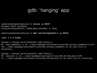 gdb: `hanging` app
rpodolyaka@rpodolyaka-pc:~$ strace -p 20267
Process 20267 attached
futex(0x7fea50000c10, FUTEX_WAIT_PRIVATE, 0, NULL
rpodolyaka@rpodolyaka-pc:~$ gdb /usr/bin/python3.4 -p 20216
(gdb) t a a frame
Thread 2 (Thread 0x7f7702c83700 (LWP 20353)):
#0 sem_timedwait () at ../nptl/sysdeps/unix/sysv/linux/x86_64/sem_timedwait.S:101
101 ../nptl/sysdeps/unix/sysv/linux/x86_64/sem_timedwait.S: No such file or
directory.
Thread 1 (Thread 0x7f770a03b700 (LWP 20350)):
#0 sem_wait () at ../nptl/sysdeps/unix/sysv/linux/x86_64/sem_wait.S:85
85 ../nptl/sysdeps/unix/sysv/linux/x86_64/sem_wait.S: No such file or directory.
 