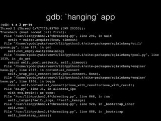gdb: `hanging` app
(gdb) t a 2 py-bt
Thread 2 (Thread 0x7f7702c83700 (LWP 20353)):
Traceback (most recent call first):
File "/usr/lib/python3.4/threading.py", line 294, in wait
gotit = waiter.acquire(True, timeout)
File "/home/rpodolyaka/venv3/lib/python3.4/site-packages/sqlalchemy/util/
queue.py", line 157, in get
self.not_empty.wait(remaining)
File "/home/rpodolyaka/venv3/lib/python3.4/site-packages/sqlalchemy/pool.py", line
1039, in _do_get
return self._pool.get(wait, self._timeout)
File "/home/rpodolyaka/venv3/lib/python3.4/site-packages/sqlalchemy/engine/
base.py", line 2037, in contextual_connect
self._wrap_pool_connect(self.pool.connect, None),
File "/home/rpodolyaka/venv3/lib/python3.4/site-packages/sqlalchemy/engine/
base.py", line 1906, in begin
conn = self.contextual_connect(close_with_result=close_with_result)
File "sa.py", line 31, in allocate_ips
with eng.begin() as conn:
File "/usr/lib/python3.4/threading.py", line 868, in run
self._target(*self._args, **self._kwargs)
File "/usr/lib/python3.4/threading.py", line 920, in _bootstrap_inner
self.run()
File "/usr/lib/python3.4/threading.py", line 888, in _bootstrap
self._bootstrap_inner()
 