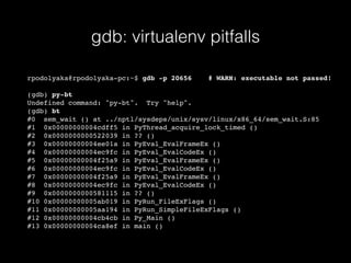 gdb: virtualenv pitfalls
rpodolyaka@rpodolyaka-pc:~$ gdb -p 20656 # WARN: executable not passed!
(gdb) py-bt
Undefined command: "py-bt". Try "help".
(gdb) bt
#0 sem_wait () at ../nptl/sysdeps/unix/sysv/linux/x86_64/sem_wait.S:85
#1 0x00000000004cdff5 in PyThread_acquire_lock_timed ()
#2 0x0000000000522039 in ?? ()
#3 0x00000000004ee01a in PyEval_EvalFrameEx ()
#4 0x00000000004ec9fc in PyEval_EvalCodeEx ()
#5 0x00000000004f25a9 in PyEval_EvalFrameEx ()
#6 0x00000000004ec9fc in PyEval_EvalCodeEx ()
#7 0x00000000004f25a9 in PyEval_EvalFrameEx ()
#8 0x00000000004ec9fc in PyEval_EvalCodeEx ()
#9 0x0000000000581115 in ?? ()
#10 0x00000000005ab019 in PyRun_FileExFlags ()
#11 0x00000000005aa194 in PyRun_SimpleFileExFlags ()
#12 0x00000000004cb4cb in Py_Main ()
#13 0x00000000004ca8ef in main ()
 