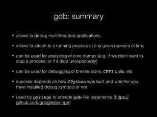 gdb: summary
• allows to debug multithreaded applications
• allows to attach to a running process at any given moment of time
• can be used for analysing of core dumps (e.g. if we don’t want to
stop a process, or if it died unexpectedly)
• can be used for debugging of C-extensions, CFFI calls, etc
• success depends on how CPython was built and whether you
have installed debug symbols or not
• used by pyringe to provide pdb-like experience (https://
github.com/google/pyringe)
 