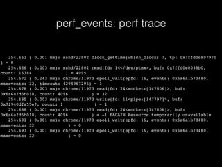 perf_events: perf trace
254.663 ( 0.001 ms): sshd/22802 clock_gettime(which_clock: 7, tp: 0x7ffd0e807970
) = 0
254.666 ( 0.003 ms): sshd/22802 read(fd: 14</dev/ptmx>, buf: 0x7ffd0e8038b0,
count: 16384 ) = 4095
254.672 ( 0.243 ms): chrome/11973 epoll_wait(epfd: 16, events: 0x6a6a1b73480,
maxevents: 32, timeout: 4294967295) = 1
254.678 ( 0.003 ms): chrome/11973 read(fd: 24<socket:[147806]>, buf:
0x6a6a2d5b018, count: 4096 ) = 32
254.685 ( 0.003 ms): chrome/11973 write(fd: 11<pipe:[147797]>, buf:
0x7f940dfa55e7, count: 1 ) = 1
254.688 ( 0.001 ms): chrome/11973 read(fd: 24<socket:[147806]>, buf:
0x6a6a2d5b018, count: 4096 ) = -1 EAGAIN Resource temporarily unavailable
254.691 ( 0.001 ms): chrome/11973 epoll_wait(epfd: 16, events: 0x6a6a1b73480,
maxevents: 32 ) = 0
254.693 ( 0.001 ms): chrome/11973 epoll_wait(epfd: 16, events: 0x6a6a1b73480,
maxevents: 32 ) = 0
 
