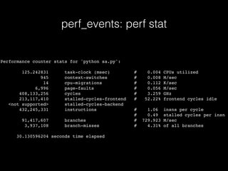 perf_events: perf stat
Performance counter stats for 'python sa.py':
125.242831 task-clock (msec) # 0.004 CPUs utilized
945 context-switches # 0.008 M/sec
14 cpu-migrations # 0.112 K/sec
6,996 page-faults # 0.056 M/sec
408,133,256 cycles # 3.259 GHz
213,117,410 stalled-cycles-frontend # 52.22% frontend cycles idle
<not supported> stalled-cycles-backend
432,245,331 instructions # 1.06 insns per cycle
# 0.49 stalled cycles per insn
91,417,607 branches # 729.923 M/sec
3,937,108 branch-misses # 4.31% of all branches
30.130596204 seconds time elapsed
 
