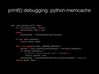 printf() debugging: python-memcache
def _get_server(self, key):
if isinstance(key, tuple):
serverhash, key = key
else:
serverhash = serverHashFunction(key)
if not self.buckets:
return None, None
for i in range(Client._SERVER_RETRIES):
server = self.buckets[serverhash % len(self.buckets)]
if server.connect():
# print("(using server %s)" % server,)
return server, key
serverhash = serverHashFunction(str(serverhash) + str(i))
return None, None
 