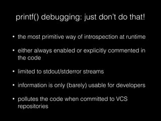 printf() debugging: just don’t do that!
• the most primitive way of introspection at runtime
• either always enabled or explicitly commented in
the code
• limited to stdout/stderror streams
• information is only (barely) usable for developers
• pollutes the code when committed to VCS
repositories
 