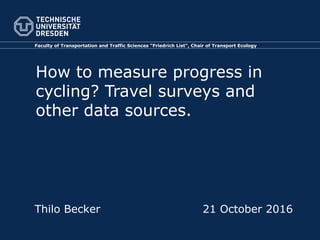 Faculty of Transportation and Traffic Sciences “Friedrich List“, Chair of Transport Ecology
How to measure progress in
cycling? Travel surveys and
other data sources.
Thilo Becker 21 October 2016
 
