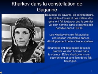 Beaucoup de savants, de constructeurs, de pilotes d’essai et des milliers des gens ont fait tout pour que le premier vol d’un homme dans le cosmos soit possible dans l’URSS.  Les Kharkoviens ont fait aussi la contribution importante dans le développement de la science spatiale.  50 années ont déjà passé depuis le premier vol d’un homme dans le cosmos.  Et l es Kharkoviens s’en souviennent et sont fiers de ce fait historique.  Kharkov dans la constellation de Gagarine 