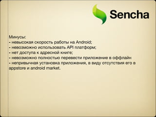 Минусы:
- невысокая скорость работы на Android;
- невозможно использовать API платформ;
- нет доступа к адресной книге;
- невозможно полностью перевести приложение в оффлайн
- непривычная установка приложения, в виду отсутствия его в
appstore и android market.
 