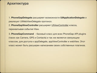 Архитектура



1. PhoneGapDelegate расширяет возможности UIApplicationDelegate и
реалезует UIWebViewDelegate протокол.
2. PhoneGapViewController расширяет UIViewController класса,
перехватывая события View.

3. PhoneGapCommand - базовый класс для всех PhoneGap API plugins
(таких как Camera, GPS и Contacts) и так же является связующим
классом, для доступа к appDelegate, appViewController и webView. Этот
класс может быть расширен написанием своих собственных плагинов.
 