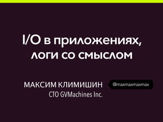 @maxmaxmaxmaxМАКСИМ КЛИМИШИН
CTO GVMachines Inc.
I/O в приложениях,
логи со смыслом
 