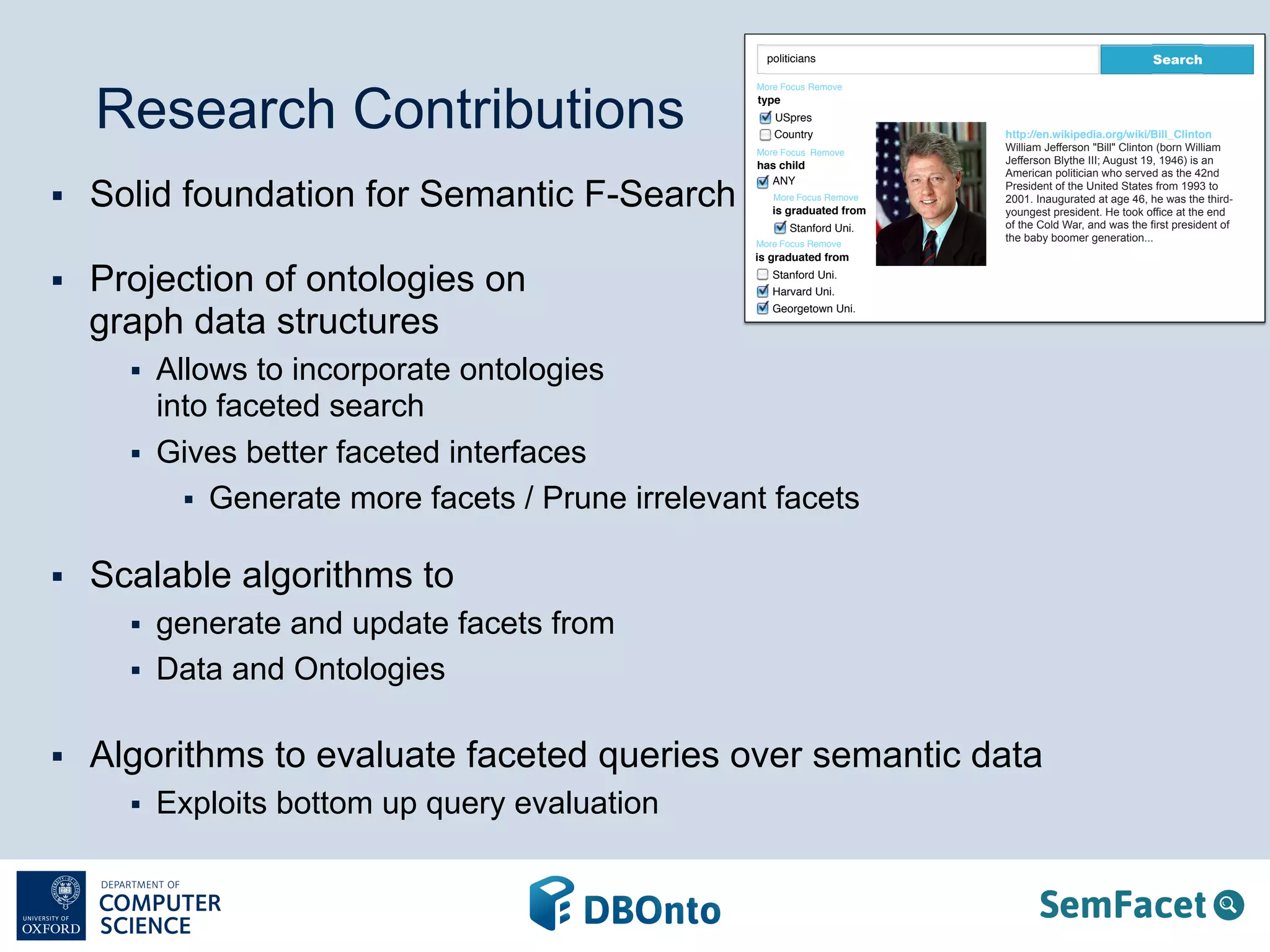 Research Contributions 
§ Solid foundation for Semantic F-Search 
§ Projection of ontologies on 
graph data structures 
§ Allows to incorporate ontologies 
into faceted search 
§ Gives better faceted interfaces 
politicians Search 
More Focus 
type 
USpres 
Country 
More Focus 
More Focus 
Remove 
More Focus 
Remove 
§ Generate more facets / Prune irrelevant facets 
§ Scalable algorithms to 
§ generate and update facets from 
§ Data and Ontologies 
§ Algorithms to evaluate faceted queries over semantic data 
§ Exploits bottom up query evaluation 
http://en.wikipedia.org/wiki/Bill_Clinton 
William Jefferson "Bill" Clinton (born William 
Jefferson Blythe III; August 19, 1946) is an 
American politician who served as the 42nd 
President of the United States from 1993 to 
2001. Inaugurated at age 46, he was the third-youngest 
president. He took office at the end 
of the Cold War, and was the first president of 
the baby boomer generation... 
has child 
ANY 
Remove 
Remove 
is graduated from 
Stanford Uni. 
is graduated from 
Stanford Uni. 
Harvard Uni. 
Georgetown Uni. 
 
