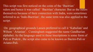 This script was first noticed on the coins of the ‘Bactrian’
rulers and hence it was called ‘ Bactrian’ character. But as ...