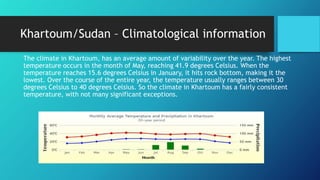 Khartoum/Sudan – Climatological information
The climate in Khartoum, has an average amount of variability over the year. The highest
temperature occurs in the month of May, reaching 41.9 degrees Celsius. When the
temperature reaches 15.6 degrees Celsius in January, it hits rock bottom, making it the
lowest. Over the course of the entire year, the temperature usually ranges between 30
degrees Celsius to 40 degrees Celsius. So the climate in Khartoum has a fairly consistent
temperature, with not many significant exceptions.
 