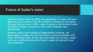 Future of Sudan’s water.
• Scientists believe that by 2030, the population of Sudan will have
gone up to 62.2 million from 40.2 million. If things are still going
the way they are now in 2016, water is going to be the main cause
of deaths in Sudan, because of water borne diseases and
dehydration.
• However, there are hundreds of organisations working, not
particularly in Sudan, but all over Africa, to provide people with
fresh, drinkable water. If they put their plans into actions, Sudan
will have a sufficient amount of water supply for domestic and
other purposes.
 