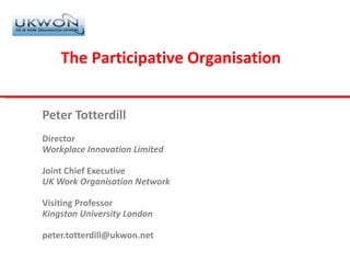 Peter Totterdill Director Workplace Innovation Limited Joint Chief Executive UK Work Organisation Network Visiting Professor Kingston University London [email_address] The Participative Organisation 