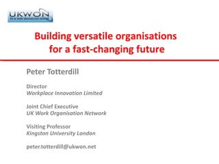 Peter Totterdill Director Workplace Innovation Limited Joint Chief Executive UK Work Organisation Network Visiting Professor Kingston University London [email_address] Building versatile organisations  for a fast-changing future 