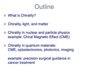 Outline! 
! What is Chirality?! 
! Chirality, light, and matter! 
! Chirality in nuclear and particle physics! 
example: Chiral Magnetic Effect (CME)! 
! Chirality in quantum materials:! 
CME, optoelectronics, photonics, imaging! 
! 
example: precision surgical guidance in! 
cancer treatment! 
 