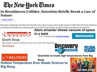 In Brookhaven Collider, Scientists Briefly Break a Law of 
Nature 
By DENNIS OVERBYE 
Published: February 15, 2010 
Physicists said Monday that they had whacked a tiny region of space with enough energy to briefly distort the laws of physics, 
providing the first laboratory demonstration of the kind of process that scientists suspect has shaped cosmic history.! 
Atom smasher shows vacuum of space 
in a twist 
17:27 15 February 2010 by Rachel Courtland! 
Quark Soup 
Physicists create conditions not seen since the big bang. 
Feb 16, 2010! 
28! 
Sharon Begley! 
Scientists re-create high temperatures from Big 
Bang! 
Hottest Temperature Ever Heads Science to 
Big Bang! 
 