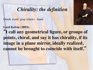 Chirality: the definition 
Greek word: χειρ (cheir) - hand! 
Lord Kelvin (1893): 
“I call any geometrical figure, or groups of 
points, chiral, and say it has chirality, if its 
image in a plane mirror, ideally realized, 
cannot be brought to coincide with itself.”! 
 