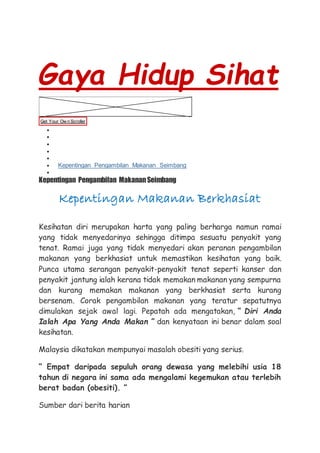 Gaya Hidup Sihat
Get Your Ow n Scroller
 Pengenalan
 Profil Diri
 Konsep
 Piramid Makanan
 Kadar Pengambilan Makanan
 Kepentingan Pengambilan Makanan Seimbang
 Uji Minda
Kepentingan Pengambilan MakananSeimbang
Kepentingan Makanan Berkhasiat
Kesihatan diri merupakan harta yang paling berharga namun ramai
yang tidak menyedarinya sehingga ditimpa sesuatu penyakit yang
tenat. Ramai juga yang tidak menyedari akan peranan pengambilan
makanan yang berkhasiat untuk memastikan kesihatan yang baik.
Punca utama serangan penyakit-penyakit tenat seperti kanser dan
penyakit jantung ialah kerana tidak memakan makanan yang sempurna
dan kurang memakan makanan yang berkhasiat serta kurang
bersenam. Corak pengambilan makanan yang teratur sepatutnya
dimulakan sejak awal lagi. Pepatah ada mengatakan, “ Diri Anda
Ialah Apa Yang Anda Makan ” dan kenyataan ini benar dalam soal
kesihatan.
Malaysia dikatakan mempunyai masalah obesiti yang serius.
“ Empat daripada sepuluh orang dewasa yang melebihi usia 18
tahun di negara ini sama ada mengalami kegemukan atau terlebih
berat badan (obesiti). ”
Sumber dari berita harian
 